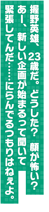 握野英雄、２３歳だ。どうした？　顔が怖い？　あー、新しい企画が始まるって聞いて緊張してんだ……にらんでるつもりはねぇよ。