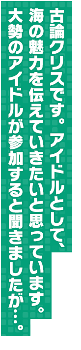 古論クリスです。　アイドルとして、海の魅力を伝えていきたいと思っています。大勢のアイドルが参加すると聞きましたが…。