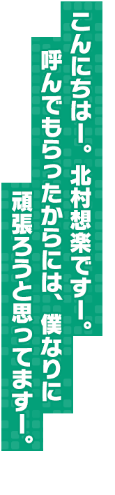 こんにちはー。北村想楽ですー。呼んでもらったからには、僕なりに頑張ろうと思ってますー。