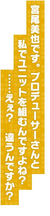 宮尾美也です。プロデューサーさんと私でユニットを組むんですよね？　……えぇ？　違うんですか？
