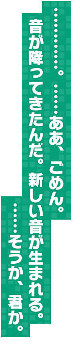 …………。……ああ、ごめん。音が降ってきたんだ。新しい音が生まれる。……そうか、君か。