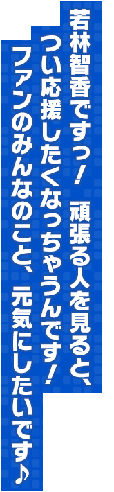 若林智香ですっ！　頑張る人を見ると、つい応援したくなっちゃうんです！ファンのみんなのこと、元気にしたいです♪