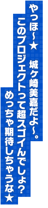 やっほ～★　城ヶ崎美嘉だよ～。このプロジェクトって超スゴイんでしょ？　めっちゃ期待しちゃうな★