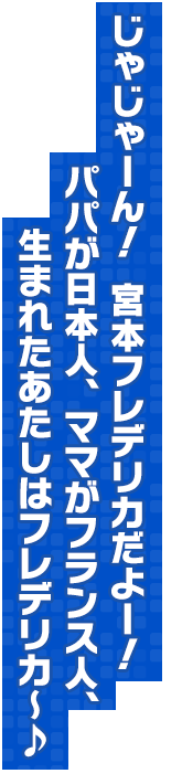 じゃじゃーん！　宮本フレデリカだよー！　パパが日本人、ママがフランス人、生まれたあたしはフレデリカ～♪