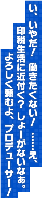 い、いやだ！　働きたくない！　……え、印税生活に近付く？　しょーがないなぁ。よろしく頼むよ、プロデューサー！