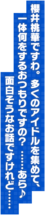 櫻井桃華ですわ。多くのアイドルを集めて、一体何をするおつもりですの？ ……あら♪ 面白そうなお話ですけれど……