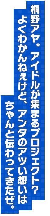 桐野アヤ。アイドルが集まるプロジェクト？よくわかんねぇけど、アンタのアツい想いはちゃんと伝わってきたぜ。