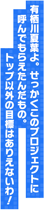 有栖川夏葉よ。せっかくこのプロジェクトに呼んでもらえたんだもの。トップ以外の目標はありえないわ！