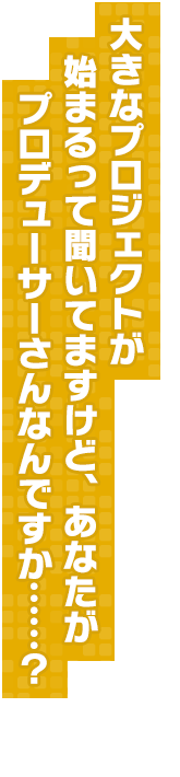 大きなプロジェクトが始まるって聞いてますけど、あなたがプロデューサーさんなんですか……？