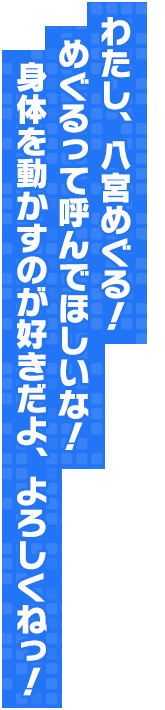 わたし、八宮めぐる！　めぐるって呼んでほしいな！　身体を動かすのが好きだよ、よろしくねっ！