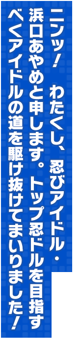 ニンッ！　わたくし、忍びアイドル・浜口あやめと申します。トップ忍ドルを目指すべくアイドルの道を駆け抜けてまいりました！