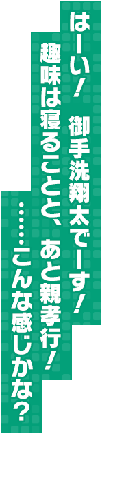 はーい！　御手洗翔太でーす！　趣味は寝ることと、あと親孝行！　……こんな感じかな？