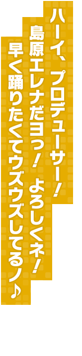 ハーイ、プロデューサー！　島原エレナだヨっ！　よろしくネ！　早く踊りたくてウズウズしてるノ♪
