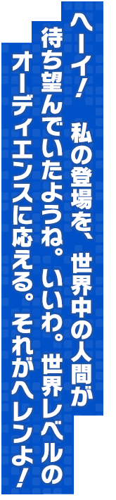 ヘーイ！　私の登場を、世界中の人間が待ち望んでいたようね。いいわ。世界レベルのオーディエンスに応える。それがヘレンよ！