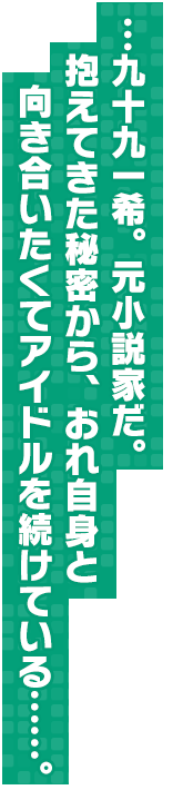 …九十九一希。元小説家だ。抱えてきた秘密から、おれ自身と向き合いたくてアイドルを続けている……。