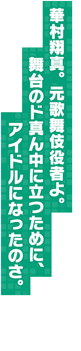 華村翔真。元歌舞伎役者よ。舞台のド真ん中に立つために、アイドルになったのさ。