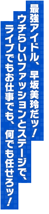 最強アイドル、早坂美玲だッ！　ウチらしいファッションとステージで、ライブでもお仕事でも、何でも任せろッ！