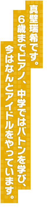 真壁瑞希です。６歳までピアノ、中学ではバトンを学び、今はなんとアイドルをやっています。