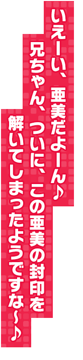 いえーい、亜美だよーん♪　兄ちゃん、ついに、この亜美の封印を解いてしまったようですな～♪