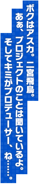 ボクはアスカ。二宮飛鳥。あぁ、プロジェクトのことは聞いているよ。そしてキミがプロデューサー、ね……。