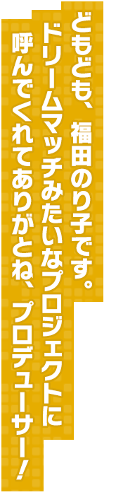 どもども、福田のり子です。ドリームマッチみたいなプロジェクトに呼んでくれてありがとね、プロデューサー！