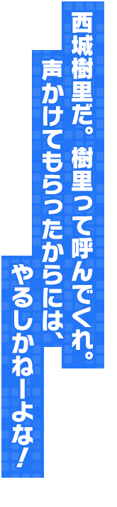西城樹里だ。樹里って呼んでくれ。声かけてもらったからには、やるしかねーよな！