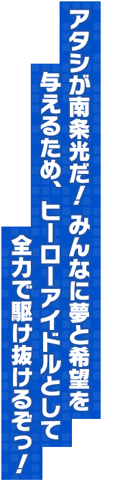 アタシが南条光だ！ みんなに夢と希望を与えるため、ヒーローアイドルとして全力で駆け抜けるぞっ！