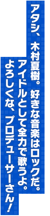 アタシ、木村夏樹。好きな音楽はロックだ。アイドルとして全力で歌うよ。よろしくな、プロデューサーさん！