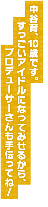 中谷育、１０歳です。すっごいアイドルになってみせるから、プロデューサーさんも手伝ってね！
