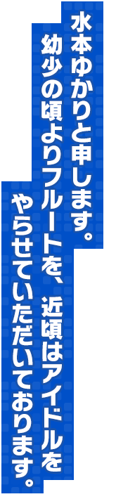 水本ゆかりと申します。幼少の頃よりフルートを、近頃はアイドルをやらせていただいております。