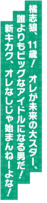 橘志狼、１１歳！　オレが未来の大スター、誰よりもビッグなアイドルになる男だ！　新キカク、オレなしじゃ始まんねーよな！