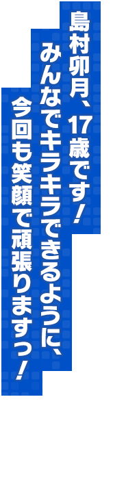 島村卯月、17歳です！　みんなでキラキラできるように、今回も笑顔で頑張りますっ！