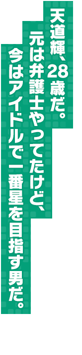 天道輝、２８歳だ。元は弁護士やってたけど、今はアイドルで一番星を目指す男だ。