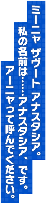 ミーニャ ザヴート アナスタシア。私の名前は……アナスタシア、です。アーニャって呼んでください。