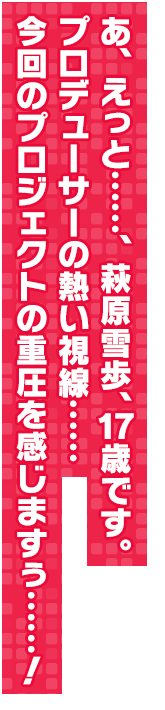 あ、えっと……、萩原雪歩、１７歳です。プロデューサーの熱い視線……今回のプロジェクトの重圧を感じますぅ……！