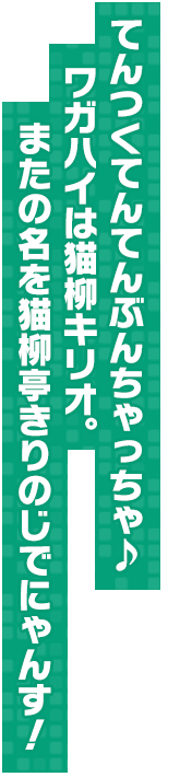 てんつくてんてんぶんちゃっちゃ♪ワガハイは猫柳キリオ。またの名を猫柳亭きりのじでにゃんす！