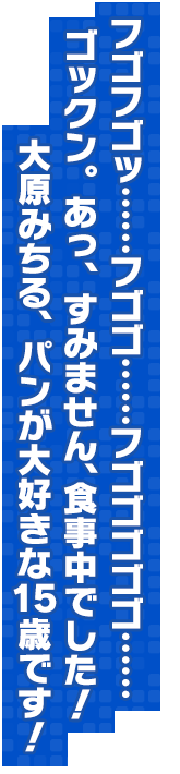フゴフゴッ……フゴゴ……フゴゴゴゴゴ……　ゴックン。あっ、すみません、食事中でした！ 大原みちる、パンが大好きな15歳です！