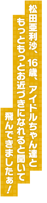 松田亜利沙、１６歳、アイドルちゃん達ともっともっとお近づきになれると聞いて飛んできましたぁ！