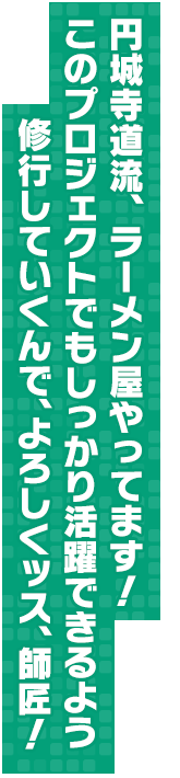 円城寺道流、ラーメン屋やってます！このプロジェクトでもしっかり活躍できるよう修行していくんで、よろしくッス、師匠！