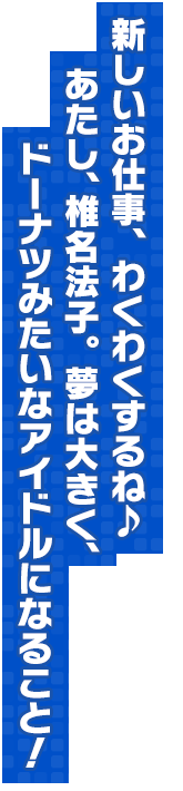 新しいお仕事、わくわくするね♪ あたし、椎名法子。　夢は大きく、ドーナツみたいなアイドルになること！