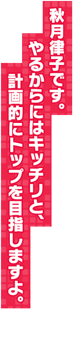 秋月律子です。やるからにはキッチリと、計画的にトップを目指しますよ。