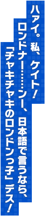 ハァイ。私、ケイト！ロンドナー……ンー、日本語で言うなら、「チャキチャキのロンドンっ子」デス！