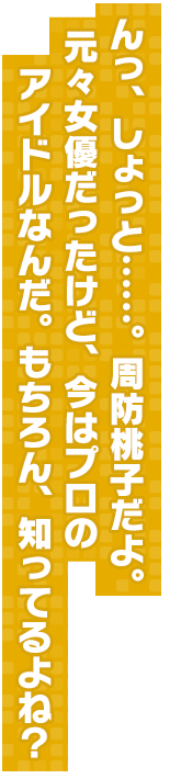 んっ、しょっと……。周防桃子だよ。元々女優だったけど、今はプロのアイドルなんだ。もちろん、知ってるよね？