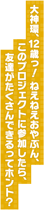 大神環、12歳っ！ ねえねえおやぶん、このプロジェクトに参加したら、友達がたくさんできるってホント？