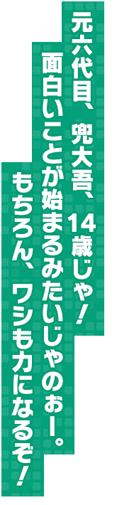 元六代目、兜大吾、１４歳じゃ！　面白いことが始まるみたいじゃのぉー。もちろん、ワシも力になるぞ！