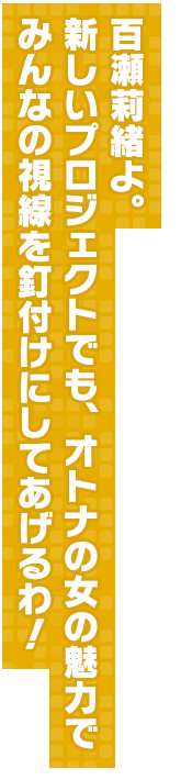 百瀬莉緒よ。新しいプロジェクトでも、オトナの女の魅力でみんなの視線を釘付けにしてあげるわ！