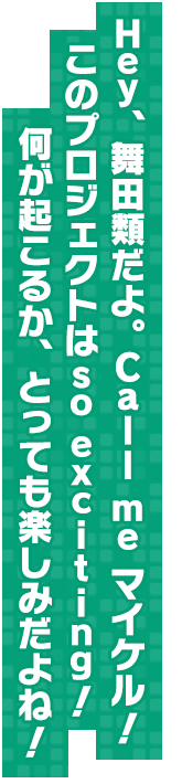 Hey、舞田類だよ。Call me マイケル！このプロジェクトはso exciting！何が起こるか、とっても楽しみだよね！