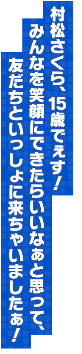 村松さくら、15歳でぇす！みんなを笑顔にできたらいいなぁと思って、友だちといっしょに来ちゃいましたぁ！