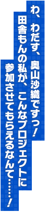 わ、わだす、奥山沙織ですっ！田舎もんの私が、こんなプロジェクトに参加させてもらえるなんて……！