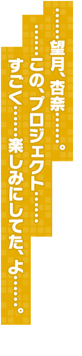 ……望月、杏奈……。……この、プロジェクト……すごく……楽しみにしてた、よ……。